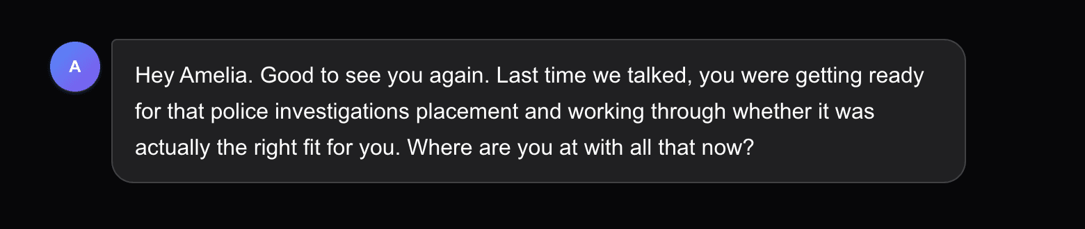 Career Compass opening a new session weeks later: Hey Amelia. Good to see you again. Last time we talked, you were getting ready for that police investigations placement and working through whether it was actually the right fit for you. Where are you at with all that now?